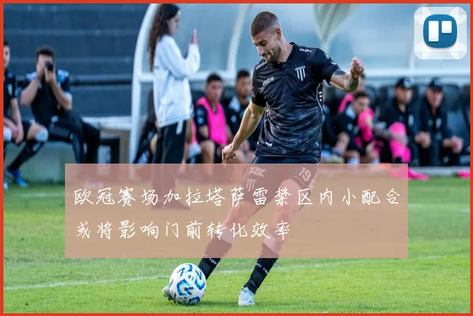 欧冠赛场加拉塔萨雷禁区内小配合或将影响门前转化效率