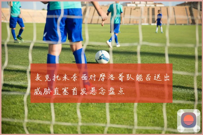 麦克托米奈面对摩洛哥队能否送出威胁直塞首发悬念盘点