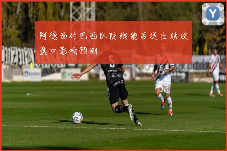 阿德面对巴西队防线能否送出助攻盘口影响预测