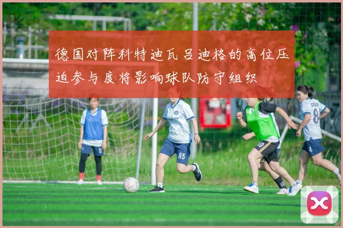 德国对阵科特迪瓦吕迪格的高位压迫参与度将影响球队防守组织
