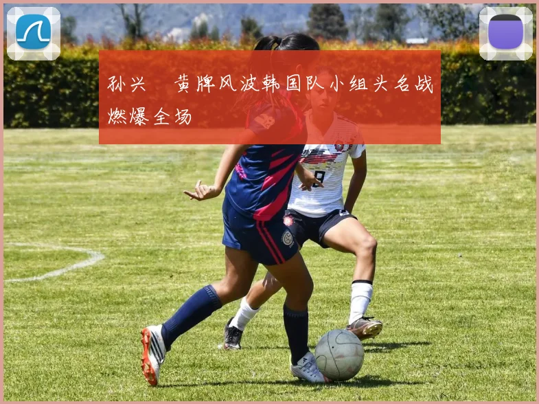 孙兴慜黄牌风波韩国队小组头名战燃爆全场