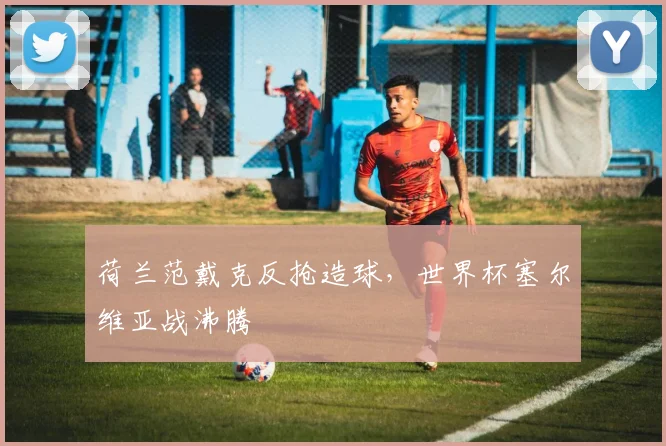 荷兰范戴克反抢造球，世界杯塞尔维亚战沸腾