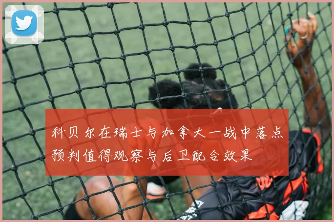 科贝尔在瑞士与加拿大一战中落点预判值得观察与后卫配合效果