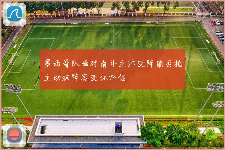 墨西哥队面对南非主帅变阵能否抢主动权阵容变化评估